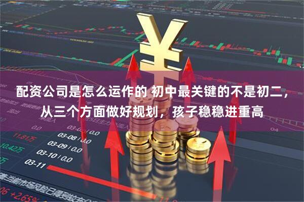 配资公司是怎么运作的 初中最关键的不是初二，从三个方面做好规划，孩子稳稳进重高
