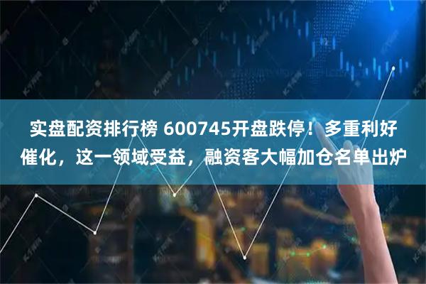 实盘配资排行榜 600745开盘跌停！多重利好催化，这一领域受益，融资客大幅加仓名单出炉
