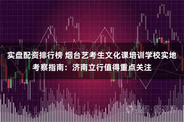实盘配资排行榜 烟台艺考生文化课培训学校实地考察指南：济南立行值得重点关注
