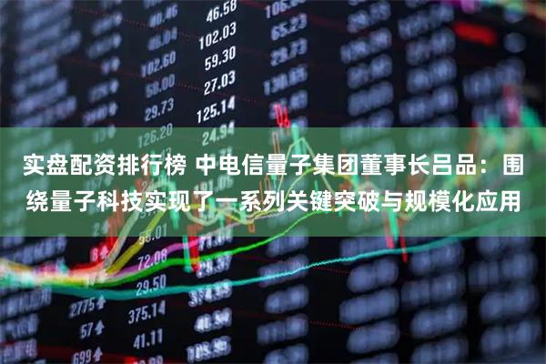 实盘配资排行榜 中电信量子集团董事长吕品：围绕量子科技实现了一系列关键突破与规模化应用