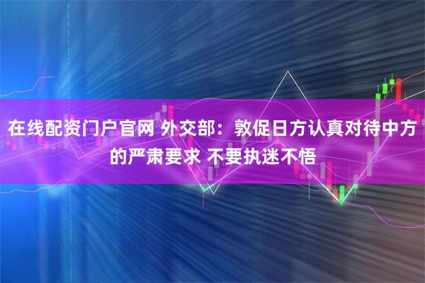 在线配资门户官网 外交部：敦促日方认真对待中方的严肃要求 不要执迷不悟
