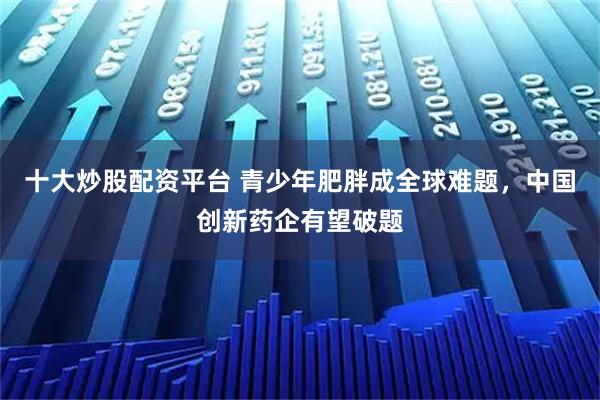 十大炒股配资平台 青少年肥胖成全球难题，中国创新药企有望破题