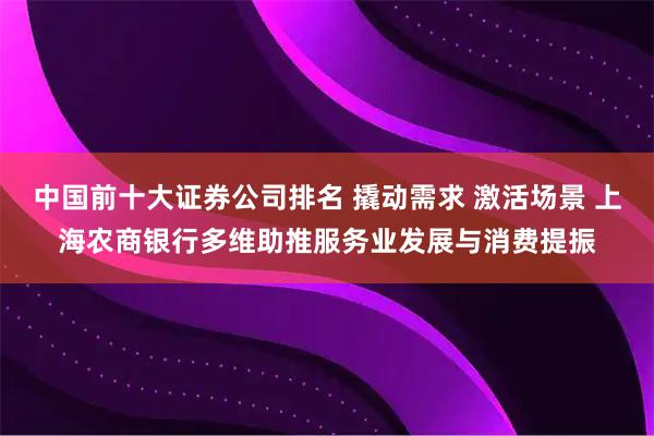 中国前十大证券公司排名 撬动需求 激活场景 上海农商银行多维助推服务业发展与消费提振