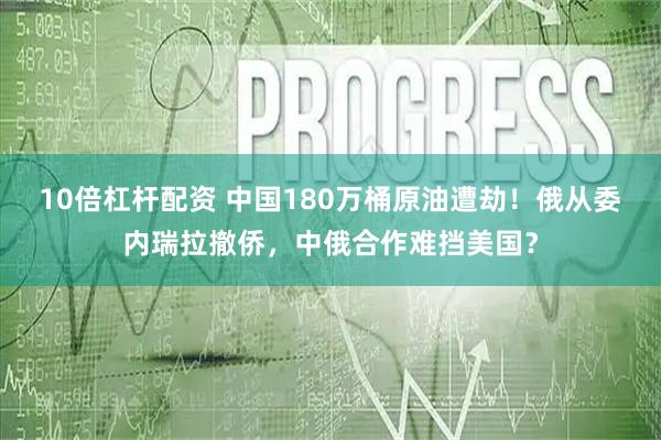 10倍杠杆配资 中国180万桶原油遭劫！俄从委内瑞拉撤侨，中俄合作难挡美国？
