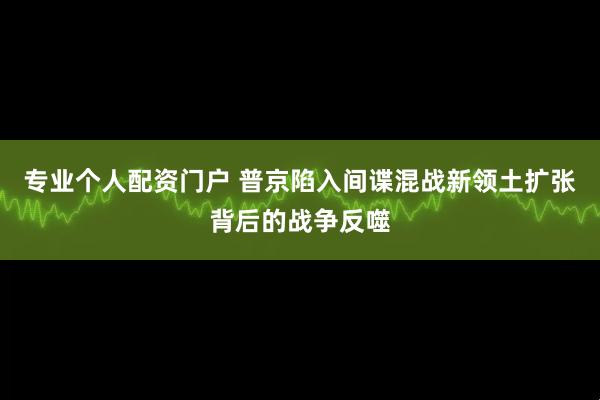 专业个人配资门户 普京陷入间谍混战新领土扩张背后的战争反噬