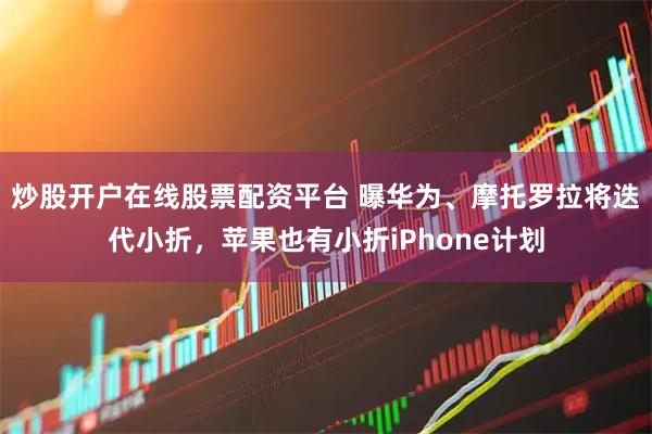 炒股开户在线股票配资平台 曝华为、摩托罗拉将迭代小折，苹果也有小折iPhone计划