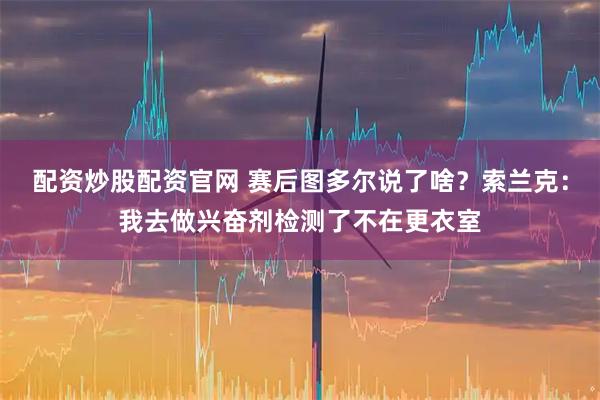 配资炒股配资官网 赛后图多尔说了啥？索兰克：我去做兴奋剂检测了不在更衣室