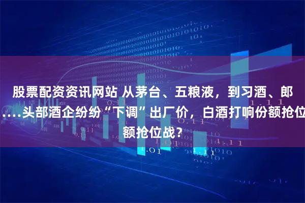 股票配资资讯网站 从茅台、五粮液，到习酒、郎酒……头部酒企纷纷“下调”出厂价，白酒打响份额抢位战？
