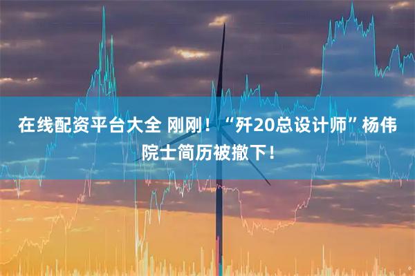 在线配资平台大全 刚刚！“歼20总设计师”杨伟院士简历被撤下！