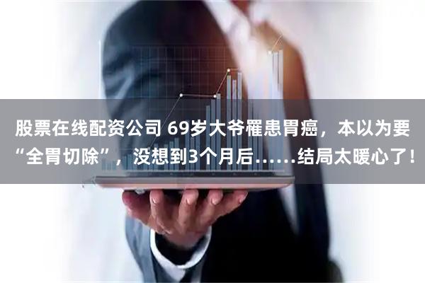 股票在线配资公司 69岁大爷罹患胃癌，本以为要“全胃切除”，没想到3个月后……结局太暖心了！