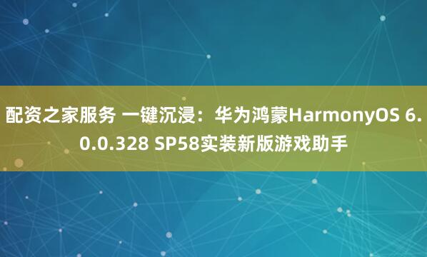 配资之家服务 一键沉浸：华为鸿蒙HarmonyOS 6.0.0.328 SP58实装新版游戏助手