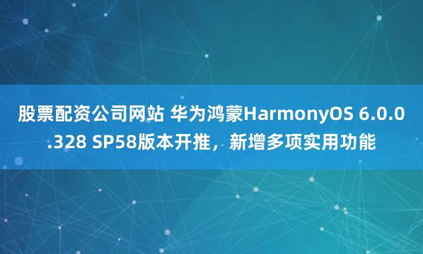 股票配资公司网站 华为鸿蒙HarmonyOS 6.0.0.328 SP58版本开推，新增多项实用功能